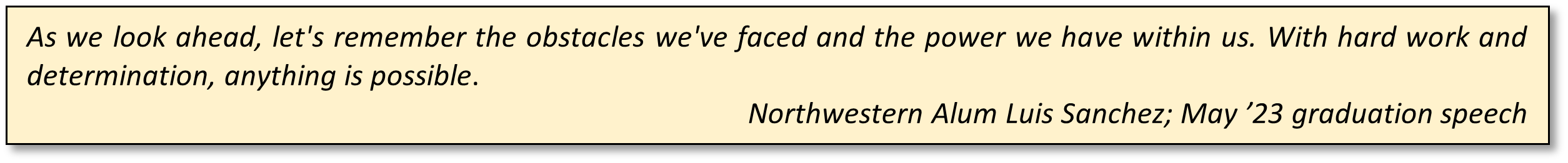 As we look ahead, let's remember the obstacles we've faced and the power we have within us. With hard work and determination, anything is possible. Northwestern Alum Luis Sanchez; May ’23 graduation speech 